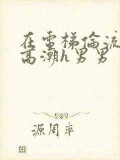 在电梯伦流澡到高潮h男男