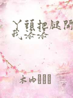 丫头把腿开大让我添添