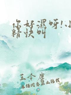 你好湿呀!小妖精快叫