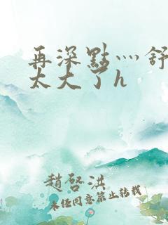 再深点灬舒服灬太大了h