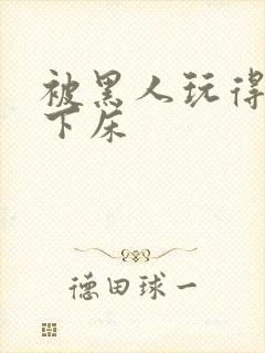 被黑人玩得不能下床