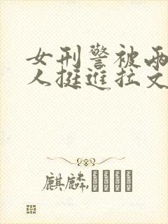 女刑警被两个黑人挺进拉文