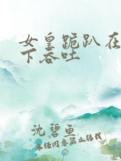 女皇跪趴在龙椅下吞吐