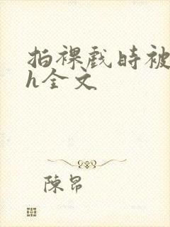 拍裸戏时被c了h全文