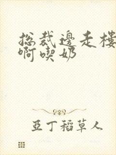 总裁边走楼梯嗯啊吃奶