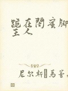 跪在闺蜜脚下叫主人