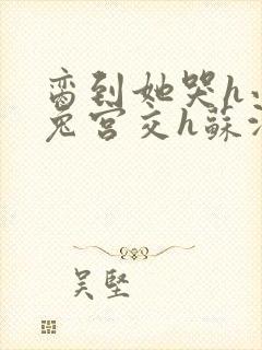 脔到她哭h小白兔宫交h苏沫