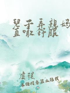 儿子弄亲妈老妈直喊舒服