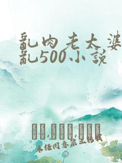 乱肉老太婆合集乱500小说