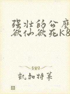 强壮的公么让我欲仙欲死K8