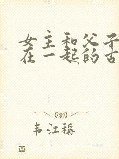 女主和父子二人在一起的古言贴吧
