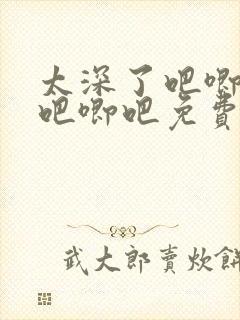 太深了吧唧吧唧吧唧吧免费