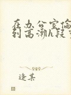 在办公室伦流澡到高潮h段灵兮