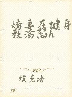 娇妻在健身房调教沦陷h