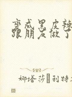 变成黑皮辣妹后跟朋友做了 米粒米粒