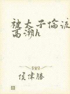 被太子伦流澡到高潮h