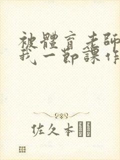 被体育老师c了我一节课作文