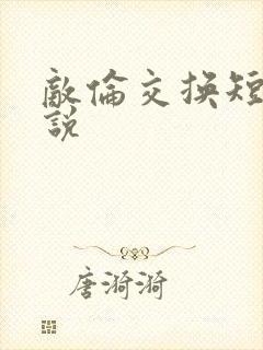 敌伦交换短篇小说