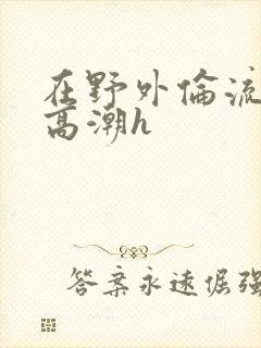 在野外伦流澡到高潮h