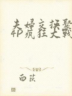 夫妇交换聚会群4P疯狂大战