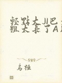 轻点大JI巴太粗太长了A片