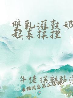 双乳涨鼓奶头翘起来揉捏