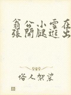 翁公小雪在厨房张开腿进出