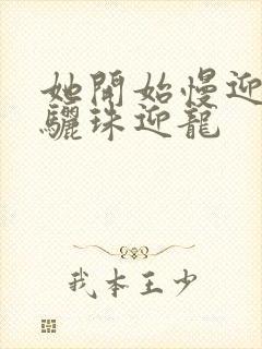 她开始慢迎迎合骊珠迎龙