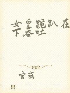 女皇跪趴在龙椅下吞吐