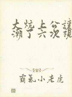 大炕上公让我高潮了六次视频