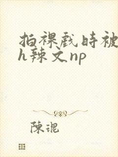 拍裸戏时被c了h辣文np