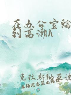 在办公室轮流澡到高潮h