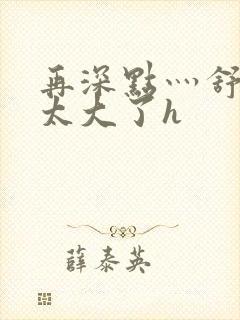 再深点灬舒服灬太大了h