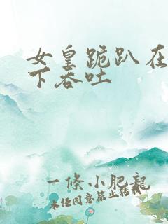 女皇跪趴在龙椅下吞吐