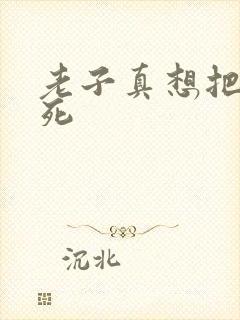 老子真想把你弄死