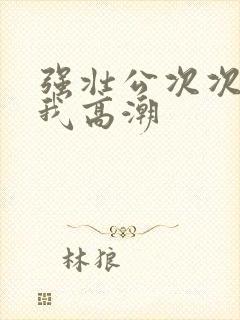 强壮公次次弄得我高潮