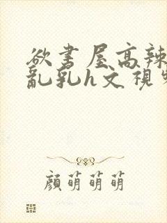 欲书屋高辣h文乱乳h文视频