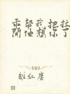 乖帮我把拉链拉开他想你了