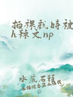 拍裸戏时被c了h辣文np