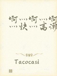 啊灬啊灬啊灬啊灬快灬高潮