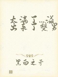 太满了...溢出来了双男动漫