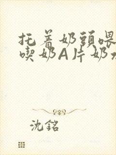 托着奶头喂男人吃奶A片奶水