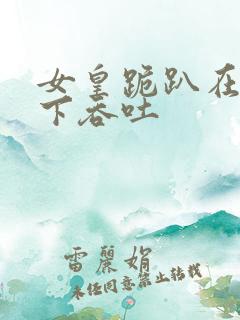 女皇跪趴在龙椅下吞吐