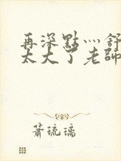 再深点灬舒服灬太大了老师