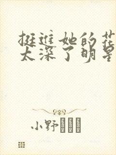 挺进她的花苞啊太深了明星小说