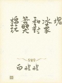 棉签和冰块怎么玩哭对象