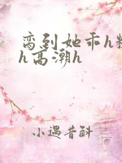 脔到她乖h粗话h高潮h