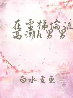 在电梯伦流澡到高潮h男男