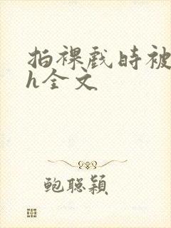 拍裸戏时被c了h全文