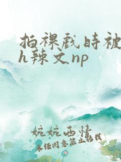 拍裸戏时被c了h辣文np